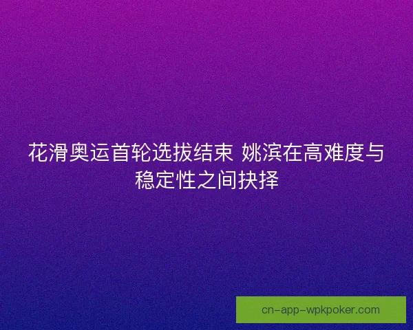 花滑奥运首轮选拔结束 姚滨在高难度与稳定性之间抉择
