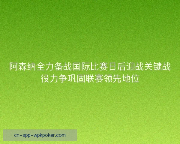 阿森纳全力备战国际比赛日后迎战关键战役力争巩固联赛领先地位