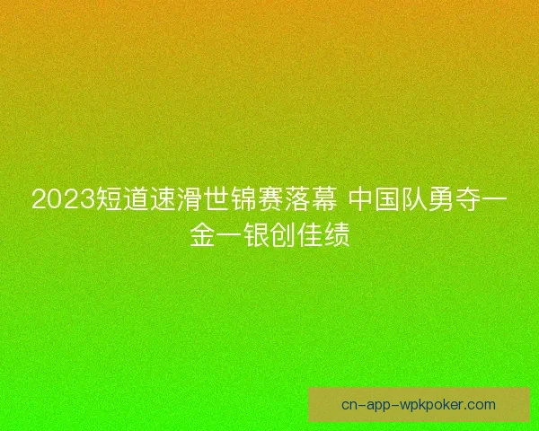 2023短道速滑世锦赛落幕 中国队勇夺一金一银创佳绩